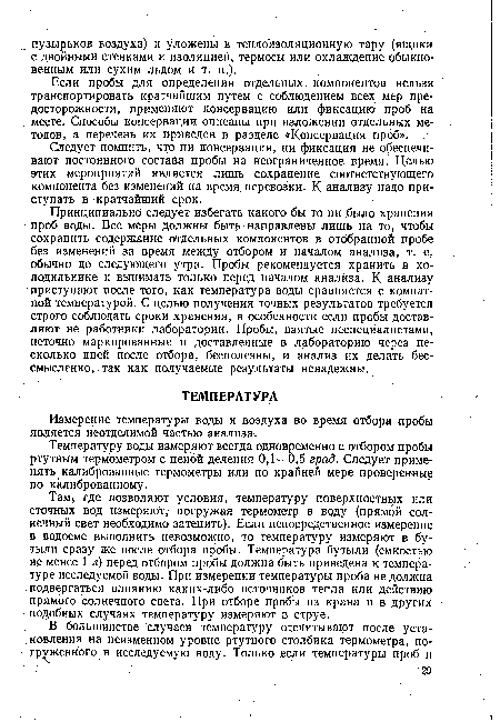 Там где позволяют условия, температуру поверхностных или сточных вод измеряют, погружая термометр в воду (прямой солнечный свет необходимо затенить). Если непосредственное измерение в водоеме выполнить невозможно, то температуру измеряют в бутыли сразу же после отбора пробы. Температура бутыли (емкостью не менее 1 л) перед отбором пробы должна быть приведена к температуре исследуемой воды. При измерении температуры проба не должна подвергаться влиянию каких-либо источников тепла или действию прямого солнечного света. При отборе пробы из крана и в других подобных случаях температуру измеряют в струе.