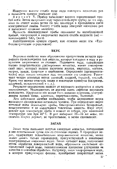 Вкусовые свойства воды обусловлены присутствием веществ природного происхождения или веществ, которые попадают в воду в результате загрязнения ее стоками. Подземные воды, содержащие только неорганические растворенные вещества, имеют специфический вкус, который вызван наличием железа, марганца, магния, натрия, калия, хлоридов и карбонатов. Определяют (органолептически) вкус только питьевых вод; описывают его словесно. Различают четыре основных вкуса: соленый, сладкий, горький, кислый. Кроме них можно отмечать также и некоторые привкусы (например, щелочной, металлический и т. д.).