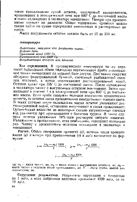 Ход определения. В предварительно взвешенную чашку переносят подходящий объем тщательно перемешанной пробы и содержимое чашки выпаривают на водяной бане досуха. Дно чашки снаружи обтирают фильтровальной бумагой, смоченной разбавленной соляной кислотой, а потом ополаскивают дистиллированной водой. Остаток сушат при 105° С до постоянной массы. После охлаждения в эксикаторе чашку с высушенным остатком взвешивают. Затем прокаливают в течение 1 ч в электрической печи при 600° С до постоянной массы. Если проба содержит большое количество органических веществ, то остаток после прокаливания иногда бывает темного цвета. В таких случаях после охлаждения чашки остаток увлажняют дистиллированной водой, осторожно высушивают и снова прокаливают. Органические вещества из некоторых сильно загрязненных сточных вод удаляются при прокаливании с большим трудом. В таких случаях остаток увлажняют 10%-ным раствором нитрата аммония. Увлажнение и прокаливание, если необходимо, повторяют несколько раз. Чашку с прокаленным остатком охлаждают в эксикаторе и взвешивают.