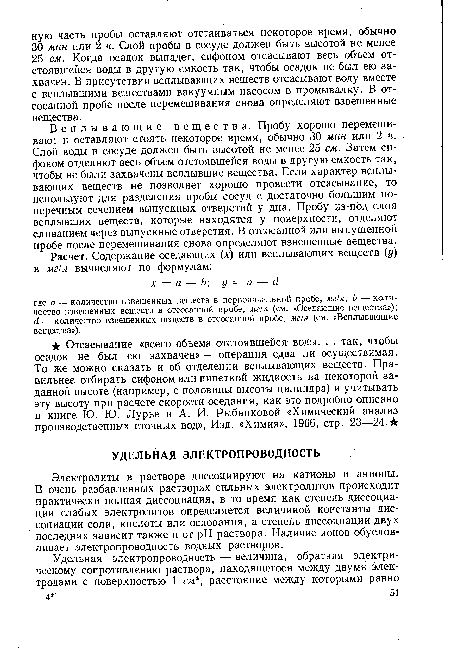 Всплывающие вещества. Пробу хорошо перемешивают и оставляют стоять некоторое время, обычно 30 мин или 2 ч. Слой воды в сосуде должен быть высотой не менее 25 см. Затем сифоном отделяют весь объем отстоявшейся воды в другую емкость так, чтобы не были захвачены всплывшие вещества. Если характер всплывающих веществ не позволяет хорошо провести отсасывание, то используют для разделения пробы сосуд с достаточно большим поперечным сечением выпускных отверстий у дна. Пробу из-под слоя всплывших веществ, которые находятся у поверхности, отделяют сливанием через выпускные отверстия. В отсосанной или выпущенной пробе после перемешивания снова определяют взвешенные вещества.