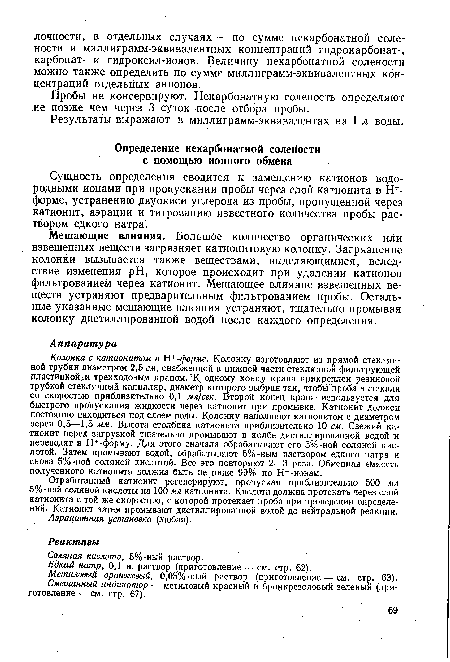 Колонка с катионитом в Н+-форме. Колонку изготовляют из прямой стеклянной трубки диаметром 2,5 см, снабженной в нижней части стеклянной фильтрующей пластинкой и трехходовым краном. К одному концу крана прикреплен резиновой трубкой стеклянный капилляр, диаметр которого выбран так, чтобы проба вытекала со скоростью приблизительно 0,1 мл]сек. Второй конец крана используется для быстрого пропускания жидкости через катионит при промывке. Катионит должен постоянно находиться под слоем воды. Колонку наполняют катионитом с диаметром зерен 0,5—1,5 мм. Высота столбика катионита приблизительно 10 см. Свежий катионит перед загрузкой тщательно промывают в колбе дистиллированной водой и переводят в Н+-форму. Для этого сначала обрабатывают его 5%-ной соляной кислотой. Затем промывают водой, обрабатывают 5%-ным раствором едкого натра и снова 5%-ной соляной кислотой. Все это повторяют 2—3 раза. Обменная емкость полученного катионита должна быть не ниже 99% по Н+-ионам.