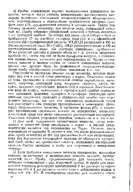 Определению кислорода мешают также вещества, которые выделяют иод или в кислой среде реагируют с иодом. Окисление иодида до иода, приводящее к положительной ошибке определения, вызывают, например, свободный хлор, хлорамин, двуокись хлора, нитриты, бихромат, перманганат, железо (III) и перекиси. Восстановление иода до иодида, приводящее к отрицательной ошибке определения, вызывают, например, сульфиты и сульфиды. Некоторые органические соединения приводят к отрицательной ошибке при определении кислорода, так как они окисляются выделенным иодом или реагируют с ним (реакции присоединения и замещения). Некоторые неорганические вещества, в частности железо (II), и некоторые органические соединения влияют на определение, поскольку в щелочной среде они легко окисляются растворенным кислородом. Указанные влияния устраняют способом, описанным в п. «г.» и «д».