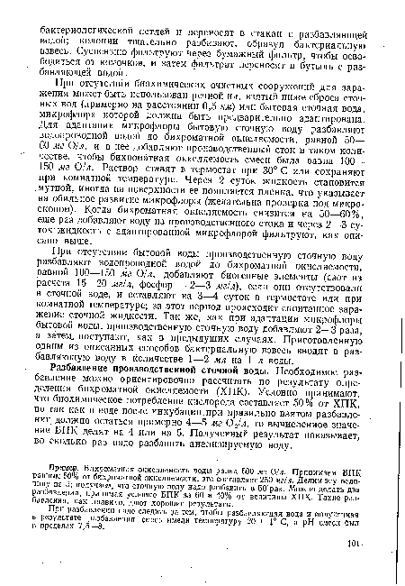 При отсутствии бытовой воды производственную сточную воду разбавляют водопроводной водой до бихроматной окисляемости, равной 100—150 мг 01л, добавляют биогенные элементы (азот из расчета 15—20 мг/л, фосфор — 2—3 мг!л), если они отсутствовали в сточной воде, и оставляют на 3—4 суток в термостате или при комнатной температуре; за этот период происходит спонтанное заражение сточной жидкости. Так же, как при адаптации микрофлоры бытовой воды, производственную сточную воду добавляют 2—3 раза, а затем, поступают, как в предыдущих случаях. Приготовленную одним из описанных способов бактериальную взвесь вводят в разбавляющую воду в количестве 1—2 мл на 1 л воды.