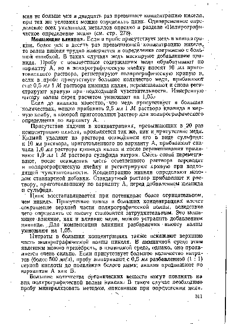 Присутствие кадмия в концентрациях, превышающих в 20 раз концентрацию никеля, проявляется так же, как и присутствие меди. Кадмий удаляют из раствора осаждением его в виде сульфида: к 10 мл раствора, приготовленного по варианту А, прибавляют сначала 1,0 мл раствора цианида калия и после перемешивания приливают 1,0 мл 1 М раствора сульфида натрия. Смесь снова перемешивают, после осаждения часть осветленного раствора переводят в полярографическую ячейку й регистрируют кривую при подходящей чувствительности. Концентрацию никеля определяют методом стандартной добавки. Стандартный раствор прибавляют к раствору, приготовленному по варианту А, перед добавлением цианида и сульфида.