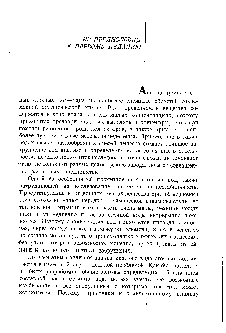 Одной из особенностей промышленных сточных вод, также затрудняющей их исследование, является их нестабильность. Присутствующие в отдельных стоках вещества при объединении этих стоков вступают нередко в химическое взаимодействие, но так как концентрации всех веществ очень малы, реакции между ними идут медленно и состав сточной воды непрерывно изменяется. Поэтому анализ таких вод приходится проводить много раз, через определенные промежутки времени, и по изменению их состава можно судить о происходящих химических процессах, без учета которых невозможно, конечно, проектировать отстойники и различные очистные сооружения.