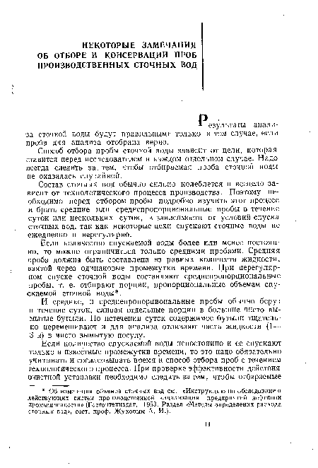 Состав сточных вод обычно сильно колеблется и всецело зависит от технологического процесса производства. Поэтому необходимо перед отбором пробы подробно изучить этот процесс и брать средние или среднепропорциональные пробы в течение суток или нескольких суток, в зависимости от условий спуска сточных вод, так как некоторые цехи спускают сточные воды не ежедневно и нерегулярно.