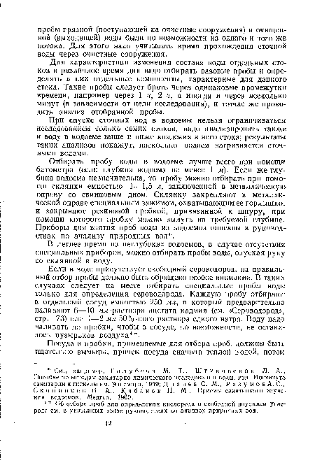 Если в воде присутствует свободный сероводород, на правильный отбор пробы должно быть обращено особое внимание. В таких случаях следует на месте отбирать специальные пробы воды только для определения сероводорода. Каждую пробу отбирают в отдельный сосуд емкостью 250 мл, в который предварительно наливают 6—10 мл -раствора ацетата кадмия (см. «Сероводород», стр. 73) или 1—2 мл 50%-ного раствора едкого натра. Воду надо наливать до пробки, чтобы в сосуде, по возможности, не оставалось пузырьков воздуха .