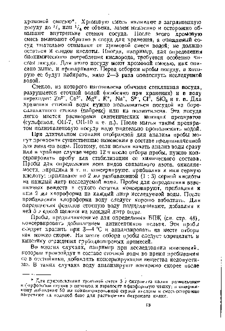 При длительном стоянии отобранной для анализа пробы могут произойти существенные изменения в составе предназначенной для анализа воды. Поэтому, если нельзя начать анализ воды сразу или в крайнем случае через 12 ч после отбора пробы, нужно консервировать пробу для стабилизации ее химического состава. Пробы для определения всех видов связанного азота, окисляе-мости, пиридина и т. п. консервируют, прибавляя к ним серную кислоту: приливают по 2 мл разбавленной (1 : 3) серной кислбты на каждый литр исследуемой воды. Пробы для определения взвешенных веществ и сухого остатка консервируют, прибавляя к ним 2 мл хлороформа на каждый литр исследуемой воды. После прибавления хлороформа воду следует хорошо взболтать. Для определения фенолов сточную воду подщелачивают, добавляя к ней 5 г едкой щелочи на каждый литр воды.