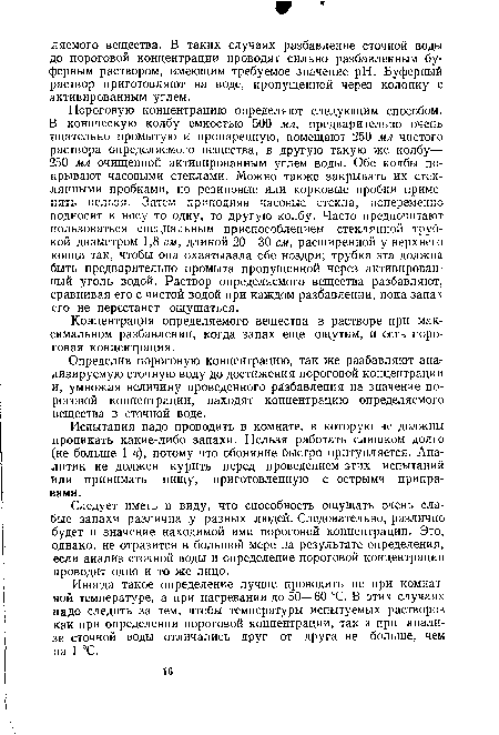 Пороговую концентрацию определяют следующим способом. В коническую колбу емкостью 500 мл, предварительно очень тщательно промытую и пропаренную, помещают 250 мл чистого раствора определяемого вещества, в другую такую же колбу— 250 мл очищенной активированным углем воды. Обе колбы покрывают часовыми стеклами. Можно также закрывать их стеклянными пробками, но резиновые или корковые пробки применять нельзя. Затем приподняв часовые стекла, попеременно подносят к носу то одну, то другую колбу. Часто предпочитают пользоваться специальным приспособлением—стеклянной трубкой диаметром 1,8 см, длиной 20—30 см, расширенной у верхнего конца так, чтобы она охватывала обе ноздри; трубка эта должна быть предварительно промыта пропущенной через активированный уголь водой. Раствор определяемого вещества разбавляют, сравнивая его с чистой водой при каждом разбавлении, пока запах его не перестанет ощущаться.