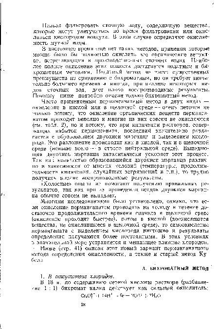 Часто применяемый перманганатный метод в двух видах — окисление в кислой или в щелочной среде — очень неточен не только потому, что окисление органических веществ перманганатом проходит неполно и многие из них совсем не окисляются (см. табл. 2), но и потому, что при кипячении растворов, содержащих избыток перманганата, последний значительно разлагается с образованием двуокиси марганца и выделением кислорода. Это разложение происходит как в кислой, так и в щелочной среде (меньше всего — в строго нейтральной среде). Выпадающая двуокись марганца каталитически ускоряет этот процесс. Так как количество образовавшейся двуокиси марганца различно в зависимости от многих условий (температуры, продолжительности кипячения, случайных загрязнений и т.п.), то трудно получить вполне воспроизводимые результаты.