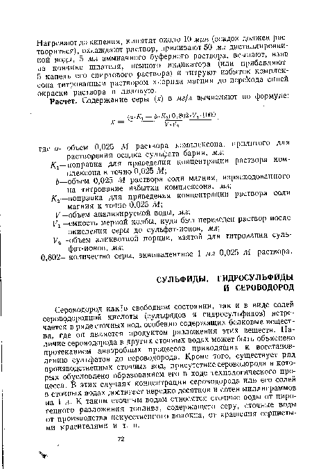 Сероводород как в свободном состоянии, так и в виде солей сероводородной кислоты (сульфидов и гидросульфидов) встречается в ряде сточных вод, особенно содержащих белковые вещества, где он является продуктом разложения этих веществ. Наличие сероводорода в других сточных водах может быть объяснено протеканием анаэробных процессов приводящих к восстановлению сульфатов до сероводорода. Кроме того, существует ряд производственных сточных вод, присутствие сероводорода в которых обусловлено образованием его в ходе технологического процесса. В этих случаях концентрация сероводорода или его солей в сточных водах достигает нередко десятков и сотен миллиграммов на 1 л. К таким сточным водам относятся сточные воды от пиро-генного разложения топлива, содержащего серу, сточные воды от производства искусственного волокна, от крашения сернистыми красителями и т. п.