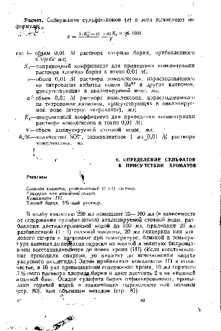 В колбу емкостью 2 50 мл помещают 25—100 мл (в зависимости от содержания сульфат-ионов) анализируемой сточной воды, разбавляют дистиллированной водой до 100 мл, приливают 20 мл разбавленной (1 : 1) соляной кислоты, 20 мл глицерина или этилового спирта и нагревают при температуре, близкой к температуре кипения до перехода окраски из желтой в зеленую: бихромат-ионы восстанавливаются до ионов хрома (III) (Если восстановление проводили спиртом, jo кипятят до исчезновения запаха уксусного альдегида.) Затём прибавляют комплексон III в количестве, в 10 раз превышакщем содержание хрома, 10 мл горячего 5 %-ного раствора хлорида, бария и дают постоять 2 ч на кипящей водяной бане. Осадок сульфата бария отфильтровывают, промывают горячей водой и заканчивают определение или весовым (стр. 80), или объемным методом (стр. 81).