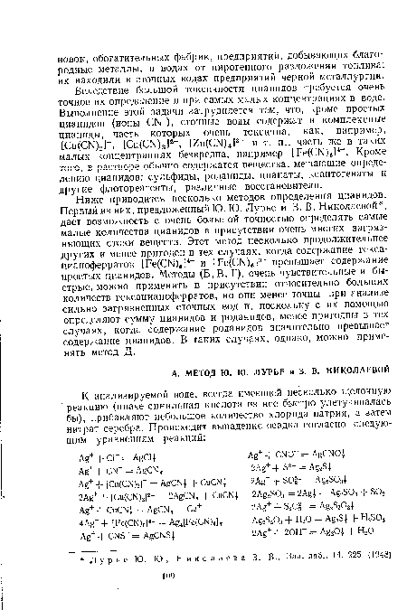 Ниже приводится несколько методов определения цианидов. Первый из них, предложенный Ю. Ю. Лурье и 3. В. Николаевой , дает возможность с очень большой точностью определять самые малые количества цианидов в присутствии очень многих загрязняющих стоки веществ. Этот метод несколько продолжительнее других и менее пригоден в тех случаях, когда содержание гекса-цианоферратов [Ре(СГ )в]4- и [Ре(СГ [)6]3 превышает содержание простых цианидов. Методы (Б, В, Г), очень чувствительные и быстрые, можно применять в присутствии относительно больших количеств гексацианоферратов, но они менее точны при анализе сильно загрязненных сточных вод и, поскольку с их помощью определяют сумму цианидов и роданидов, менее пригодны в тех случаях, когда содержание роданидов значительно превышает содержание цианидов. В таких случаях, однако, можно применять метод Д.