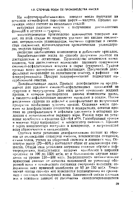 Деасфальтизация масел. Процесс деасфальтизации предназначен для удаления смолисто-асфальтеновых соединений из гудронов и полугудронов. Для этих целей применяют жидкий пропан, в котором растворяются ценные компоненты масел, а смолисто-асфальтеновые вещества выпадают в осадок. После разделения гудрона на асфальт и деасфальтизат из полученных продуктов необходимо удалить пропан. Основная масса пропана из деасфальтизата отгоняется в испарителях, остатки пропана из деасфальтизата и асфальта удаляются в отпарных колоннах с использованием водяного пара. Расход пара на установке колеблется в пределах 0,3—0,4 м3/ч. Газообразный пропан и водяные пары направляют в конденсатор смешения. Пропан с верха конденсатора поступает в компрессор, а загрязненная вода сбрасывается в канализацию.