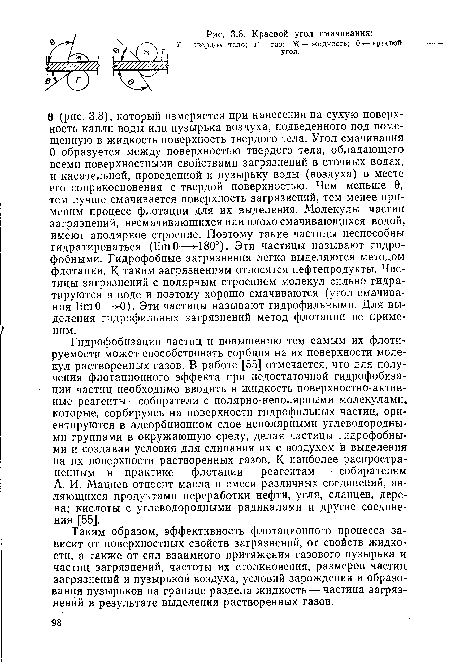 Гидрофобизации частиц и повышению тем самым их флоти-руемости может способствовать сорбция на их поверхности молекул растворенных газов. В работе [55] отмечается, что для получения флотационного эффекта при недостаточной гидрофобизации частиц необходимо вводить в жидкость поверхностно-активные реагенты—собиратели с полярно-неполярными молекулами, которые, сорбируясь на поверхности гидрофильных частиц, ориентируются в адсорбционном слое неполярными углеводородными группами в окружающую среду, делая частицы гидрофобными и создавая условия для слипания их с воздухом и выделения на их поверхности растворенных газов. К наиболее распространенным в практике флотации реагентам — собирателям А. И. Мацнев относит масла и смеси различных соединений, являющихся продуктами переработки нефти, угля, сланцев, дерева; кислоты с углеводородными радикалами и другие соединения [55].