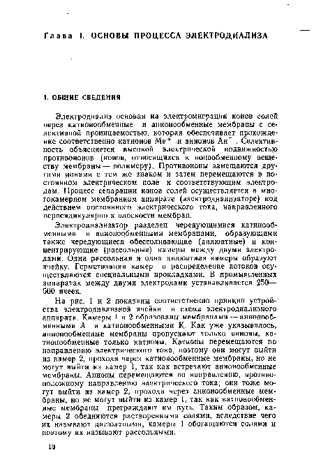 На рис. 1 и 2 показаны соответственно принцип устройства электродиализной ячейки и схема электродиализного аппарата. Камеры 1 и 2 образованы мембранами — анионообменными А и катионообменными К. Как уже указывалось, анионообменные мембраны пропускают только анионы, катионообменные только катионы. Катионы перемещаются по направлению электрического тока, поэтому они могут выйти из камер 2, проходя через катионообменные мембраны, но не могут выйти из камер 1, так как встречают анионообменные мембраны. Анионы перемещаются по направлению, противоположному направлению электрического тока; они тоже могут выйти из камер 2, проходя через анионообменные мембраны, но не могут выйти из камер 1, так как катионообменные мембраны преграждают им путь. Таким образом, камеры 2 обедняются растворенными солями, вследствие чего их называют дилюатными, камеры 1 обогащаются солями и поэтому их называют рассольными.