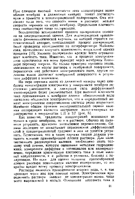 Как известно, градиенты концентраций возникают не только в среде мембраны, но и в растворе. Обычно их пытаются устранить, применяя интенсивное перемешивание. Однако последнее не захватывает нернстовский диффузионный слой и концентрационный градиент в нем не удается устранить. Естественно, что в таких случаях теория должна учитывать влияние примембранной пленки раствора. Для количественного рассмотрения явления необходимо знать толщину этой пленки, которую оценивают методами гидродинамики, измерением диффузии и потенциалов или непосредственно, определяя критическую плотность тока в поле высокой напряженности, т. е. работая в условиях, близких к поляризации. Но если для оценки толщины примембранной пленки раствора используется явление поляризации, то это крайне вредит всему процессу электродиализа.