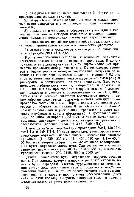 Кроме ионообменных мембран к основным элементам электродиализных аппаратов относятся прокладки. В конструкциях электродиализных аппаратов фирмы «Айоникс» применены прокладки лабиринтного типа. По технологии, принятой в фирме, вначале методом формования получают заготовки из полиэтилена высокого давления толщиной 0,5 мм (при изготовлении толщина контролируется компьютером) и размерами в зависимости от типа прокладки. Заготовки, имеющие лабиринтные каналы, собираются в пакеты по 10—15 шт. и в них производится вырубка отверстий для подачи дилюата и рассола и распределения их по лабиринту. Затем полиэтиленовые заготовки склеиваются вместе и таким образом получается основной элемент конструкции — прокладка толщиной 1 мм. Ширина канала для подачи растворов в лабиринт составляет 6 мм. Отсутствие перетоков между дилюатными и рассольными трактами в месте контакта мембраны и канала обеспечивается достаточно большой толщиной мембраны (0,5 мм), а также несколько повышенным давлением в дилюатных камерах по сравнению с рассольными (перепад давления 3,45—6,89 кПа).