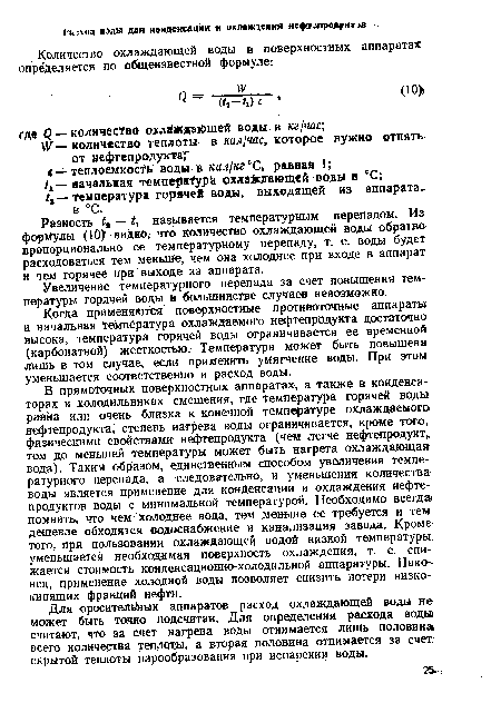 В прямоточных поверхностных аппаратах, а также в конденсаторах и холодильниках смешения, где температура горячей воды равна или очень близка к конечной температуре охлаждаемого нефтепродукта, степень нагрева воды ограничивается, кроме того, физическими свойствами нефтепродукта (чем легче нефтепродукт, тем до меньшей температуры может быть нагрета охлаждающая!, вода). Таким образом, единственным способом увеличения температурного перепада, а следовательно, и уменьшения количества-воды является применение для конденсации и охлаждения нефтепродуктов воды с минимальной температурой. Необходимо всегда! помнить, что чем холоднее вода, тем меньше ее требуется и тем дешевле обходятся водоснабжение и канализация завода. Кроме того, при пользовании охлаждающей водой низкой температуры уменьшается необходимая поверхность охлаждения, т. е. снижается стоимость конденсационно-холодильной аппаратуры. Наконец, применение холодной воды позволяет снизить потери низко-кипящих фракций нефти.