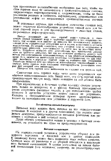 Иногда устраивают две сети горячей воды — напорную и самотечную. Первая принимает воду от трубчатых аппаратов и под остаточным напором, под которым вода выходит из аппарата без дополнительной подкачки, отводит ее на охладительные сооружения или в водоем, в зависимости от схемы водоснабжения. По второй, самотечной, сети отводится вода от погруженных и оросительных айпаратов, расположенных на земле или на невысоких постаментах. Устройство напорной сети целесообразно при значительном расходе воды на трубчатых аппаратах, так как это позволяет уменьшить диаметр труб сети за счет использования остаточного напора, а при оборотном водоснабжении, кроме того, экономится значительное количество электроэнергии, так как отпадает надобность в перекачке горячей воды на охладительные сооружения. Устройство напорной сети при оборотном водоснабжении нецелесообразно в тех случаях, когда горячая вода загрязнена нефтепродуктами, улавливание которых при напорной сети невозможно.