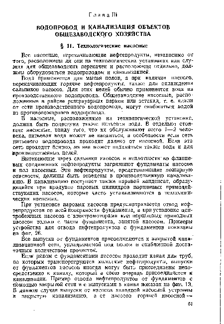 Вытекающие через сальники насосов и неплотности во фланцевых соединениях нефтепродукты загрязняют фундаменты насосов и пол насосных. Эти нефтепродукты, представляющие пожарную опасность, должны ыть отведены в производственную канализацию. В канализацию поступает также паровой конденсат, образующийся при продувке паровых цилиндров поршневых прямодействующих насосов, которые часто устанавливаются в технологических насосных.