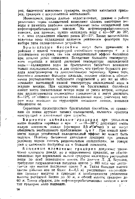 Брызгальные бассейны могут быть применены в районах с низкой температурой смочённого термометра т и с устойчивыми ветрами, так как охладительный эффект бассейнов при, штилях резко снижается. Вследствие большого температурного перепада и низкой расчетной температуры охлажденной воды — охлаждение воды на брызгальных бассейнах возможно только последовательное, в две ступени, что требует большого расхода электроэнергии на дополнительную перекачку. Кроме того, бассейны занимают большую площадь, создают опасность обледенения расположенных поблизости сооружений и все же не обеспечивают постоянной низкой температуры охлажденной воды в жаркие месяцы. При охлаждении на брызгальных бассейнах имеют место значительные потери воды от уноса ветром, которые при двухступенчатом охлаждении удваиваются и могут достигать 8—12% от общего количества охлаждаемой воды; унесенная ветром вода попадает на территорию площадки завода, вызывая обводнение ее.