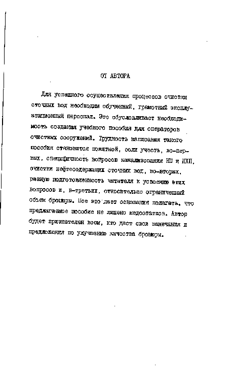 Для успешного осуществления цроцессов очистки сточных вод необходим обученный, грамотный эксплуатационный персонал. Это обусловливает необходимость создания учебного пособия для операторов очистных сооружений. Трудность написания такого пособия становится понятной, если учесть, во-первых, спещфчность вопросов канализования Ш и НХП, очистки нефтесодерлащих сточных вод, во-вторых, разную подготовленность читателя к усвоению этих вопросов и, в-третьих, относительно ограниченный объем брошюры. Все это дает основания полагать, что предлагаемое пособие не лишено недостатков. Автор будет признателен всем, кто даст свои замечания и предложения по улучшению качества брошюры.