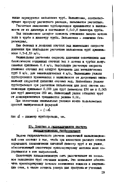 Минимальная расчетная скорость движения осветленных или биологически очищенных сточных вод в лотках и трубах допускается принимать 0,4 м/с. Наибольшую расчетную скорость движения сточных вод следует принимать для металлических труб 8 м/с, для неметаллических 4 м/с. Наименьшие уклоны трубопроводов принимаются в зависимости от допустимых минимальных скоростей движения сточных вод. Наименьшие уклоны трубопроводов при расчетном наполнении для всех систем канализации принимают 0,008 для труб диаметром 150 мм и 0,005 для труб диаметром 200 мм. Наименьший уклон отводных труб от дождеприемников принимается равным 0,02.