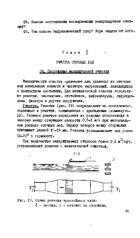 Решетки. Решетки (рис. 19) подразделяют на неподвижные, подвижные и решетки, совмещенные с дробилками (комминуторы). Размеры решеток определяют из условия обеспечения в зазорах меаду стержнями скорости 0,8-1 м/с при максимальном расходе сточных вод. Ширину зазоров мелду стержнями принимают равной 16-19 мм. Решетки устанавливают под утлом 60-70° к горизонту.