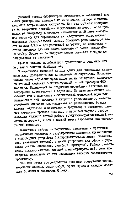 В аэротенках пусковой период нужен для накопления активного ила, требуемого для нормальной эксплуатации. Первоначально через аэротенк пропускают часть расчетного количества сточной жидкости с концентрацией по ВПК примерно 100-150 мг/л. Выпадающий во вторичном отстойнике активный ил непрерывно перекачивают в аэротенк. По мере накопления активного ила и получения незагнивающей очищенной воды или появления в ней нитратов и нитритов увеличивают количество очищаемой жидкости или уменьшит ее разбавление. Воздух должен подаваться в аэротенки непрерывно; в противном случае нарушится процесс очистки. В пусковом периоде особое внимание уделяют четкой работе воздухораспределительной системы аэротенка, чтобы в каадой точке аэротенка был растворенный кислород.