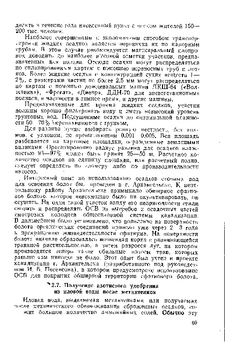 Наиболее совершенным и экономичным способом транспортировки жидких осадков является перекачка их по напорным трубам. В этом случае рекомендуется магистральный илопро-вод доводить до наиболее высокой отметки участков, предназначенных для полива. Отсюда осадки могут распределяться по спланированным картам с помощью переносных труб и лотков. Более жидкие осадки с концентрацией сухих веществ 1— 2%, с размерами частиц не более 2,5 мм могут распределяться по картам с помощью дождевальных машин ДКШ-64 («Волжанка»), «Фрегат», «Днепр», ДДН-70 для вневегетационных поливов, в частности в зимнее время, и другие машины.