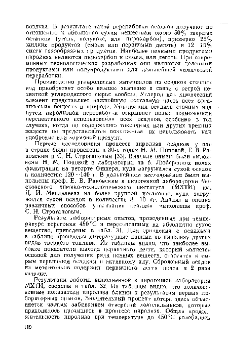 Первые исследования процесса пиролиза осадков у нас в стране были проведены в 30-х годах Н. М. Поповой, Е. В. Ра-ковским и С. Н. Строгановым [33]. Вначале опыты были выполнены Н. М. Поповой в лаборатории на б. Люберецких полях фильтрации на реторте Фишера, куда загружался сухой осадок в количестве 120—140 г. В дальнейшем исследования были выполнены проф. Е. В. Раковским в пирогенной лаборатории Московского химико-технологического института (МХТИ) им. Д. И. Менделеева на более крупной установке, куда загружался сухой осадок в количестве 8—10 кг. Анализ и оценка различных способов утилизации осадков выполнены проф. С. Н. Строгановым.