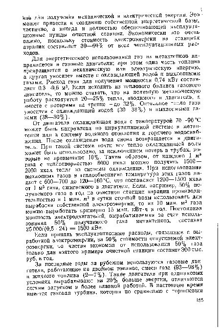 От двигателя охлаждающая вода с температурой 70—90 °С может быть направлена по циркуляционной системе в метан-тенки или в систему водяного отопления и горячего водоснабжения. После охлаждения вода снова возвращается в двигатель. При такой системе почти все тепло охлаждающей воды может быть использовано, за исключением потерь в трубах, которые не превышают 10%. Таким образом, от каждого 1 м3 газа с теплотворностью 6000 ккал можно получить 1500— 2000 ккал тепла из системы охлаждения. При использовании выхлопных газов в теплообменнике температура этих газов падает с 600—700 до 120—160°С, что составляет 1200—1500 ккал от 1 м3 газа, сжигаемого в двигателе. Если, например, 50% получаемого газа в год на очистной станции аэрации производительностью в 1 млн. м3 в сутки сточной воды использовать для выработки собственной электроэнергии, то из 10 млн. м3 газа можно выработать примерно 15 млн. кВт-ч в год. Постоянная мощность электродвигателей, вырабатываемая за счет использования 50% получаемого газа метантенков, составит 25000/(0,5 • 24) = 1500 кВт.