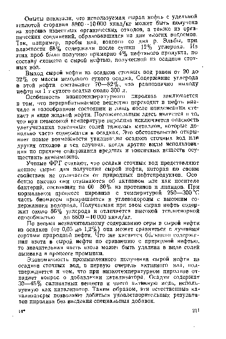 Особенность низкотемпературного пиролиза заключается в том, что перерабатываемое вещество переходит в нефть вначале в газообразном состоянии и лишь после конденсации стекает в виде жидкой нефти. Положительным здесь является и то, что при невысокой температуре пиролиза исключается опасность улетучивания токсичных солей тяжелых металлов, которые довольно часто содержатся в осадках. Это обстоятельство открывает новые возможности утилизации осадков сточных вод или других отходов в тех случаях, когда другие виды использования по причине содержания вредных и токсичных веществ осуществить невозможно.