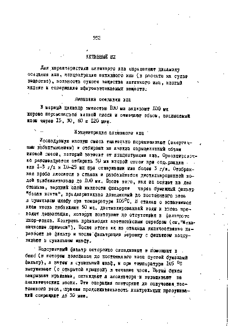 Исследуемую иловую смесь тщательно перемешивают (энергичным взбалтыванием) и отбирают на анализ определенный объем иловой смеси, который зависит от концентрации ила. Ориентировочно рекомендуется отбирать 50 мл иловой смеси при содержании ила 1-3 г/л и Ю-25 мл при содержании ила более 3 г/п. Отобранная проба вносится в стакан и разбавляется дистиллированной водой приблизительно до ЮО мл. После того, как ил осядет на дно стакана, верхний слой жидкости фильруют через бумажный фильтр "белая лента", предварительно доведенный до постоянного веса в сушильном шкафу при температуре Ю5°С. В стакан с оставшимся илом вновь добавляет 50 мл. дистиллированной воды и вновь проводят декантацию, которую повторяют до отсутствия в фильтрате хлор-ионов. Контроль производят азотнокислым серебром (см."Механические примеси"). После этого ил из стакана количественно переносят на фильтр и после фильтрации воронку с фильтром подсушивают в сушильном шкафу.