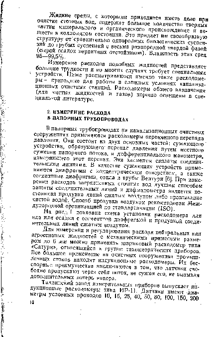 В напорных трубопроводах на канализационных очистных сооружениях применяются расходомеры переменного перепада давления. Они состоят из двух основных частей: сужающего устройства, образующего перепад давления путем местного сужения напорного потока, и дифференциального манометра, измеряющего этот перепад. Эти элементы связаны соединительными линиями. В качестве сужающих устройств применяются диафрагмы с концентрическим отверстием, а также сегментные диафрагмы, сопла и трубы Вентури [6]. При измерении расходов загрязненных сточных вод лучшим способом защиты соединительных линий и дифманометра является постоянная продувка линий сжатым воздухом либо промывание чистой водой. Способ продувки воздухом рекомендован Международной организацией по стандартизации (150).