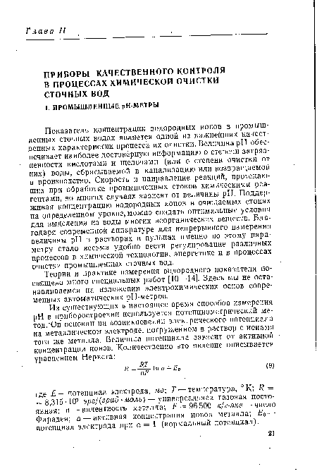 Показатель концентрации водородных ионов в промышленных сточных водах является одной из важнейших качественных характеристик процесса их очистки. Величина pH обеспечивает наиболее достоверную информацию о степени загрязненности кислотами и щелочами (или о степени очистки от них) воды, сбрасываемой в канализацию или возвращаемой в производство. Скорость и направление реакций, протекающих при обработке промышленных стоков химическими реагентами, во многих случаях зависят от величины pH. Поддерживая концентрацию водородных ионов в очищаемых стоках на определенном уровне, можно создать оптимальные условия для выделения из воды многих неорганических веществ. Благодаря современной аппаратуре для непрерывного измерения величины pH в растворах и пульпах именно по этому параметру стало весьма удобно вести регулирование различных процессов в химической технологии, энергетике и в процессах очистки промышленных сточных вод.