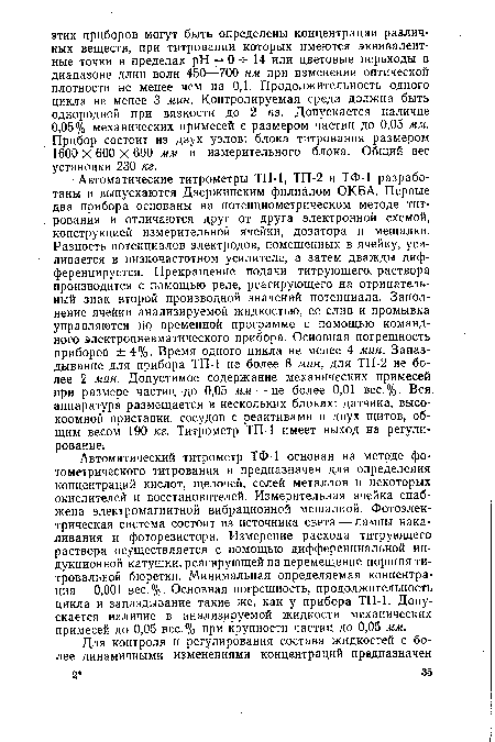 Автоматические титрометры ТП-1, ТП-2 и ТФ-1 разработаны и выпускаются Дзержинским филиалом ОКБА. Первые два прибора основаны на потенциометрическом методе титрования и отличаются друг от друга электронной схемой, конструкцией измерительной ячейки, дозатора и мешалки. Разность потенциалов электродов, помещенных в ячейку, усиливается в низкочастотном усилителе, а затем дважды дифференцируется. Прекращение подачи титрующего, раствора производится с помощью реле, реагирующего на отрицательный знак второй производной значений потенциала. Заполнение ячейки анализируемой жидкостью, ее слив и промывка управляются по временной программе с помощью командного электропневматического прибора. Основная погрешность приборов ±4%. Время одного цикла не менее 4 мин. Запаздывание для прибора ТП-1 не более 8 мин, для ТП-2 не более 2 мин. Допустимое содержание механических примесей при размере частиц-до 0,05 мм — не более 0,01 вес.%. Вся аппаратура размещается в нескольких блоках: датчика, высокоомной приставки, сосудов с реактивами и двух щитов, общим весом 190 кг. Титрометр ТП-1 имеет выход на регулирование.