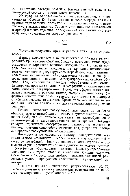 Наряду с,изучением свойств собственно объекта регулирования при синтезе САР необходимо составить ясное представление о характере внешних возмущений. По своей природе они могут быть разделены на причины, вызывающие только отклонение регулируемого параметра, как, например, колебания кислотности нейтрализуемых стоков, и на факторы, приводящие к изменению регулировочных свойств объекта. Так, отклонения расхода обрабатываемых стоков (в широких пределах) влияют на коэффициент самовыравни-вания объекта регулирования. Такой же эффект может вызывать изменение состава стоков, например, появление буферных свойств или новых веществ, вступающих в реакцию с нейтрализующим реагентом. Кроме того, значительные колебания расхода влияют и на динамические характеристики реактора.