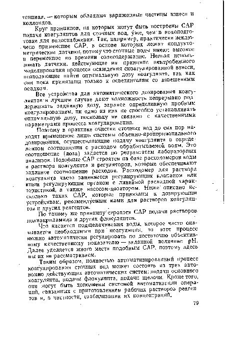 Поэтому в практике очистки сточных вод до сих пор находят применение лишь системы объемно-пропорционального дозирования, осуществляющие подачу коагулянта в определенном соотношении с расходом обрабатываемой воды. Это соотношение (доза) задается по результатам лабораторных анализов. Подобные САР строятся на базе расходомеров воды и раствора коагулянта и регуляторов, которые обеспечивают заданное соотношение расходов. Расходомер для раствора коагулянта часто заменяется регулирующим клапаном или иным регулирующим органом с линейной расходной характеристикой, а также насосом-дозатором. Ниже описано несколько таких САР, которые привязаны к дозирующим устройствам, рекомендуемым нами для растворов коагулянтов и других реагентов.