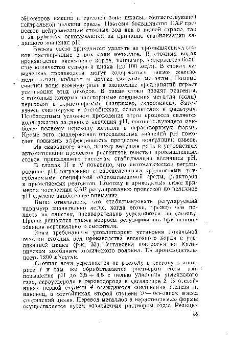 Весьма часто приходится удалять из промышленных сто-ков растворенные в них соли металлов. В сточных водах производства вискозного корда, например, содержится большое количество сульфата цинка (до 100 мг/л). В стоках химических производств могут содержаться также железо, медь, титан, кобальт и другие тяжелые металлы. Помимо очистки воды важную роль в экономике предприятий играет утилизация этих отходов. В такие стоки вводят реагенты, с помощью которых растворимые соединения металла (соли) переходят в нерастворимые (например, гидроокиси). Затем взвесь сепарируют в отстойниках, осветлителях и фильтрах. Необходимым условием проведения этого процесса является поддержание заданного значения pH, соответствующего наиболее полному переходу металла в нерастворимую форму. Кроме того, поддержание определенных значений pH помогает повысить эффективность процессов коагуляции взвеси.