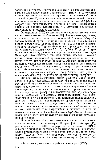 Объемно-манометрический метод был уже ранее реализован в широко известных приборах «Варбург». В последнее время на базе этого метода создана автоматизированная аппаратура, которая дает в готовом виде кривую потребления кислорода органическими веществами во время окисления. Поскольку такие приборы предназначены для изучения процессов, связанных с дыханием микроорганизмов, они получили название респирометров. С их помощью можно получить данные о предельных концентрациях органических загрязнений в сточных водах, допустимых для биохимической очистки; о количестве кислорода и времени, необходимых для полного окисления этих загрязнений и, наконец, о степени биохимического распада- органических загрязнений. Особенно большую ценность представляют данные о скорости потребления кислорода.