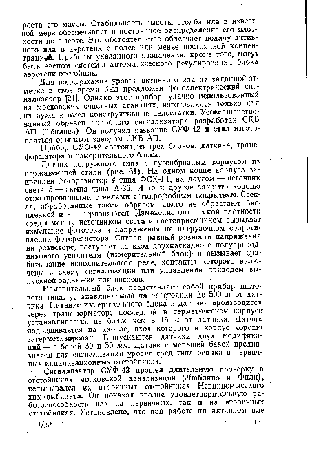 Датчик погружного типа с дугообразным корпусом из нержавеющей стали (рис. 61). На одном конце корпуса закреплен фоторезистор 4 типа ФСК-Г1, на другом — источник света 5 — лампа типа А-26. И то и другое закрыто хорошо отполированными стеклами с гидрофобным покрытием. Стекла, обработанные таким образом, долго не обрастают биопленкой и не загрязняются. Изменение оптической плотности среды между источником света и светоприемником вызывает изменение фототока и напряжения на нагрузочном сопротивлении фоторезистора. Сигнал, равный разности напряжения на резисторе, поступает на вход двухкаскадного полупроводникового усилителя (измерительный блок)- и вызывает срабатывание исполнительного реле, контакты которого вклю-чецы в схему сигнализации или управления приводом выпускной задвижки или насосов.