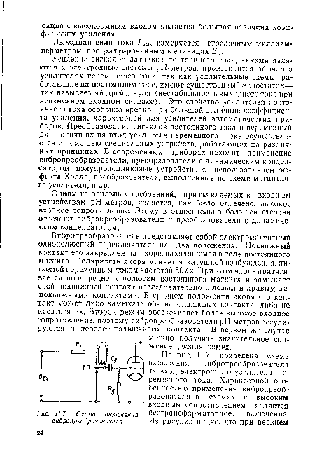 Усиление сигналов датчиков постоянного тока, какими являются и электродные системы рН-метров, производится обычно з усилителях переменного тока, так как усилительные схемы, работающие на постоянном токе, имеют существенный недостаток— так называемый дрейф нуля (нестабильность выходного тока при неизменном входном сигнале). Это свойство усилителей постоянного тока особенно вредно при большой величине коэффициента усиления, характерной для усилителей автоматических приборов. Преобразование сигналов постоянного тока в переменный для подачи их на вход усилителя переменного тока осуществляется с помощью специальных устройств, работающих на различных принципах. В современных приборах находят применение вибропреобразозатели, преобразователи с динамическим конденсатором, полупроводниковые устройства с использованием эффекта Холла, преобразователи, выполненные по схеме магнитно’ го усилителя, и др.