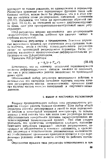Вопросу предварительного выбора типа регулирующего устройства следует уделять большое внимание. Если выбор общей структуры системы регулирования в какой-то мере определяется опытом и технической интуицией конструктора, то использование в этой системе того или иного типа регулятора должно обусловливаться конкретными данными, характеризующими автоматизируемый технологический процесс. При этом следует учитывать, что применение неоправданно сложного, высокодинамичного регулятора удорожает систему регулирования, затрудняет ее обслуживание и понижает надежность, а применение оегулятора с недостаточными динамическими возможностями не обеспечивает правильного проведения процесса и при определенных условиях может вывести систему из рабочего состояния.