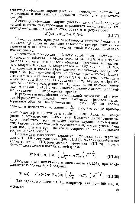 Рассмотрим построение области устойчивости системы регулирования объекта, изображенного на рис. 111.8. Амплитуднофазовая характеристика этого объекта пересекает вещественную полуось в точке с координатой —0,087 (см. рис. ШЛО). Подключение к объекту П-регулятора увеличивает длину вектора в раз (Ар—коэффициент передачи регулятора). Вследствие этого конец вектора разомкнутой - системы окажется в точке, отстоящей от начала координат в £, раз левее. При каком-то значении коэффициента р=£р.кр конец вектора совпадает с точкой (—1,/0), что означает недопустимость дальнейшего увеличения коэффициента передачи.