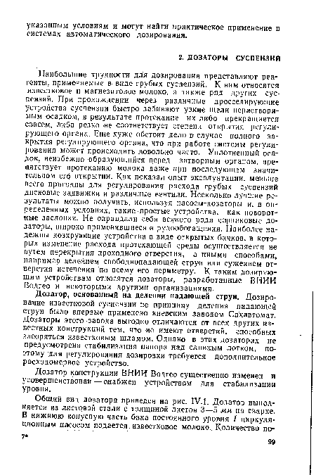 Наибольшие трудности для дозирования представляют реагенты, применяемые в виде грубых суспензий. К ним относятся известковое и магнезитовое молоко, а также ряд других суспензий. При прохождении через различные дросселирующие устройства суспензии быстро забивают узкие щели нерастворимым осадком, в результате протекание их либо прекращается совсем, либо резко не соответствует степени открытия регулирующего органа. Еще хуже обстоит дело в случае полного закрытия регулирующего органа, что при работе системы регулирования может происходить довольно часто. Уплотненный осадок, неизбежно образующийся перед затворным органом, препятствует протеканию молока даже при последующем значительном его открытии. Как показал опыт эксплуатации, меньше всего пригодны для регулирования расхода грубых суспензий дисковые задвижки и различные вентили. Несколько лучшие результаты можно получить, используя насосы-дозаторы и, в определенных условиях, такиепростые устройства, как поворотные заслонки. Не оправдали себя всякого рода чарпаковые дозаторы, широко применявшиеся в рудообогащении. Наиболее надежны дозирующие устройства в виде открытых бачков, в которых изменение расхода протекающей среды осуществляется не путем перекрытия проходного отверстия, а иными способами, например делением свободнопадающей струи или сужением отверстия истечения по всему его периметру. К таким дозирующим устройствам относятся дозаторы, разработанные ВНИИ Водгео и некоторыми другими организациями.