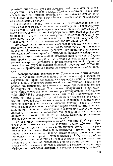 Предварительные исследования. Составлению схемы автоматизации процесса нейтрализации стоков предшествует работа по изучению факторов, влияющих на структуру системы регулирования. К ним относятся химический состав сточной воды и характер его изменения во времени по мере продвижения стоков по сооружениям станции. Эти данные получаются с помощью двух" автоматических электронных регистрирующих рН-метров типа ПВУ-5256 с потенциометрами типа ЭПД и погружных датчиков, которые могли быть установлены в четырех точках системы: на исходной воде до контакта ее с известью, в конце ершового смесителя, т. е. после смешивания сточной воды с реагентом, в распределительном колодце перед отстойниками и на выходе из отстойников. Концентрация кислоты или щелочи определялась титрованием. Установлено, что содержание кислоты в воде изменяется от 0 до 8—10 г/л по H2S04. Щелочность исходных стоков обычно .не превышает 2 г/л по СаО.