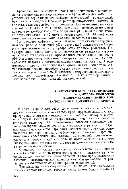 В нашей стране для очистных установок циан- и хромсодержащих сточных вод до сих пор проектируются лишь системы программного автоматического регулирования, которые в лучшем случае дополняются устройствами для автоматического контроля величины pH. Программные системы позволяют вводить обезвреживающие реагенты и проводить реакции по заранее заданному .времени. При этом качественный контроль основывается на периодических лабораторных анализах. При значительных колебаниях концентрации загрязнений программные системы и лабораторный контроль не могут обеспечить полного обезвреживания сточных вод и гарантировать от .проскоков ядовитых веществ в водоемы.