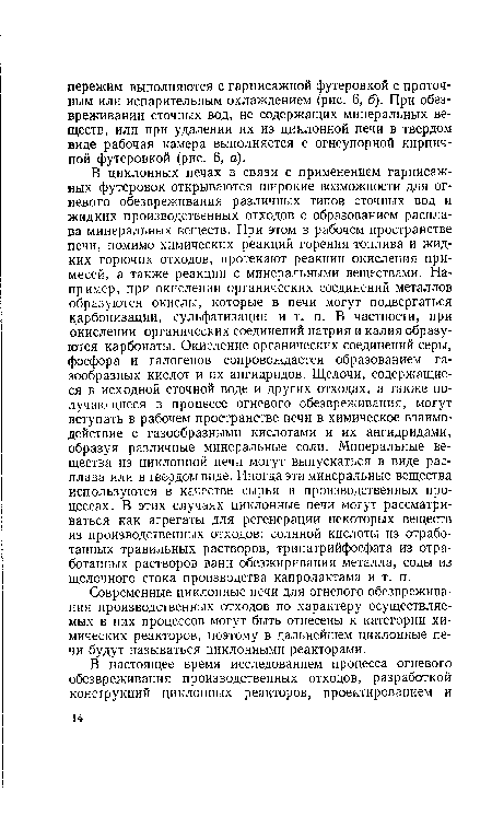 В циклонных печах в связи с применением гарнисаж-ных футеровок открываются широкие возможности для огневого обезвреживания различных типов сточных вод и жидких производственных отходов с образованием расплава минеральных веществ. При этом в рабочем пространстве печи, помимо химических реакций горения топлива и жидких горючих отходов, протекают реакции окисления примесей, а также реакции с минеральными веществами. Например, при окислении органических соединений металлов образуются окислы, которые в печи могут подвергаться карбонизации, сульфатизации и т. п. В частности, при окислении органических соединений натрия и калия образуются карбонаты. Окисление органических соединений серы, фосфора и галогенов сопровождается образованием газообразных кислот и их ангидридов. Щелочи, содержащиеся в исходной сточной воде и других отходах, а также получающиеся в процессе огневого обезвреживания, могут вступать в рабочем пространстве печи в химическое взаимодействие с газообразными кислотами и их ангидридами, образуя различные минеральные соли. Минеральные вещества из циклонной печи могут выпускаться в виде расплава или в твердом виде. Иногда эти минеральные вещества используются в качестве сырья в производственных процессах. В этих случаях циклонные печи могут рассматриваться как агрегаты для регенерации некоторых веществ из производственных отходов: соляной кислоты из отработанных травильных растворов, тринатрийфосфата из отработанных растворов ванн обезжиривания металла, соды из щелочного стока производства капролактама и т. п.